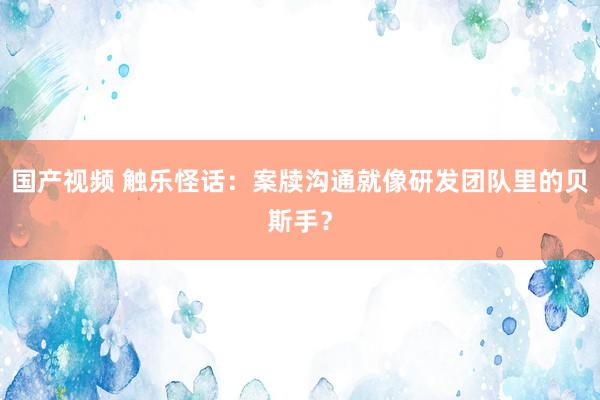 国产视频 触乐怪话：案牍沟通就像研发团队里的贝斯手？