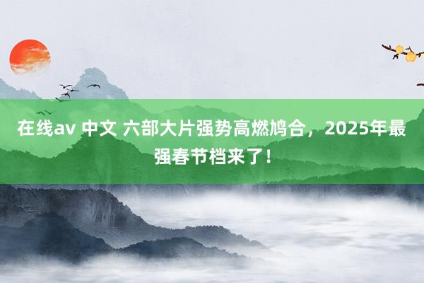 在线av 中文 六部大片强势高燃鸠合，2025年最强春节档来了！