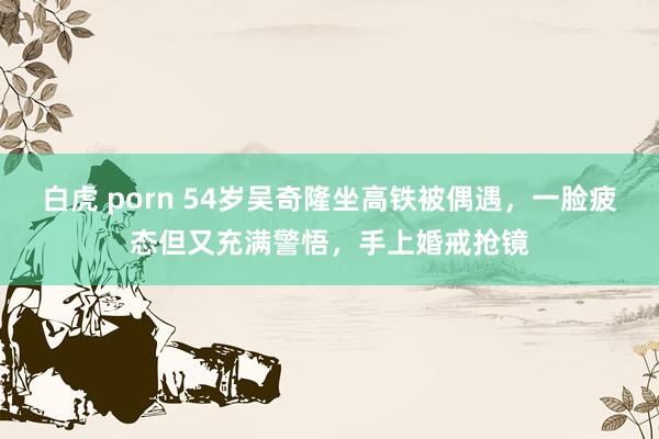 白虎 porn 54岁吴奇隆坐高铁被偶遇，一脸疲态但又充满警悟，手上婚戒抢镜