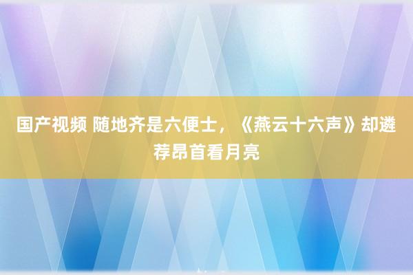 国产视频 随地齐是六便士，《燕云十六声》却遴荐昂首看月亮