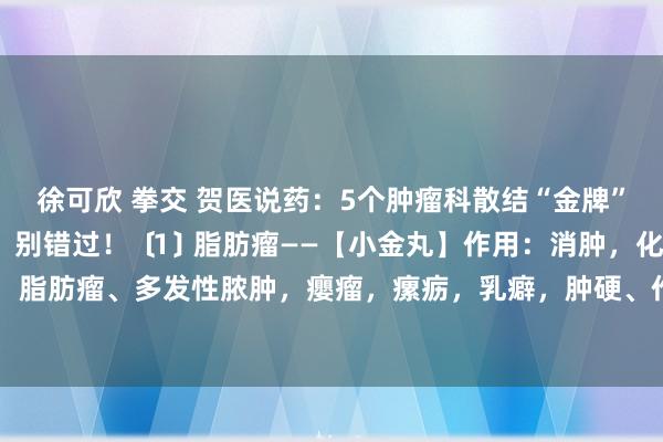 徐可欣 拳交 贺医说药：5个肿瘤科散结“金牌”药，替老东说念主记好，别错过！﹝1﹞脂肪瘤——【小金丸】作用：消肿，化瘀、止痛针对：脂肪瘤、多发性脓肿，癭瘤，瘰疬，乳癖，肿硬、作痛等﹝2﹞结节——【包#力#丁】作用：...