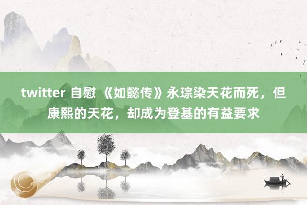 twitter 自慰 《如懿传》永琮染天花而死，但康熙的天花，却成为登基的有益要求