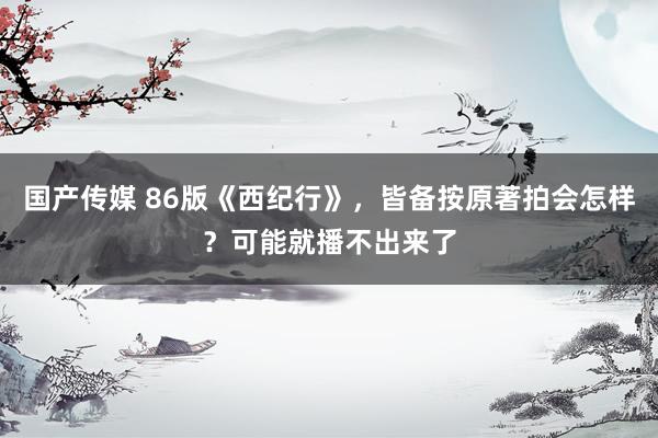 国产传媒 86版《西纪行》，皆备按原著拍会怎样？可能就播不出来了