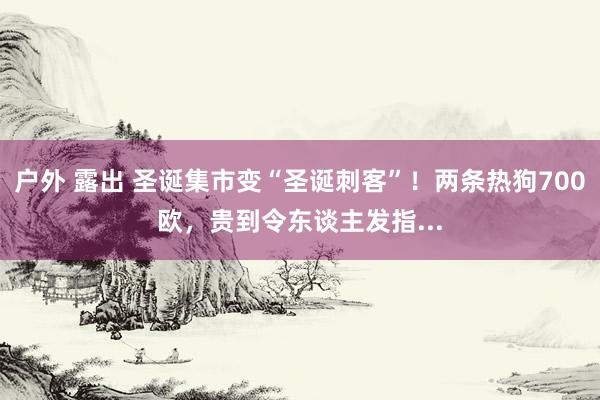 户外 露出 圣诞集市变“圣诞刺客”！两条热狗700欧，贵到令东谈主发指...