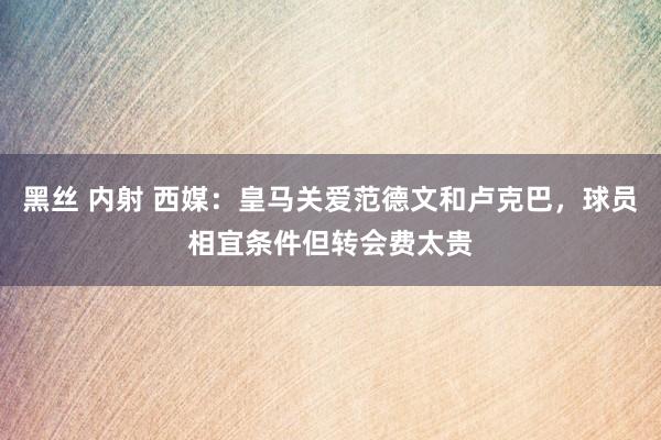 黑丝 内射 西媒：皇马关爱范德文和卢克巴，球员相宜条件但转会费太贵