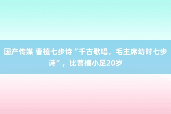 国产传媒 曹植七步诗“千古歌唱，毛主席幼时七步诗”，比曹植小足20岁