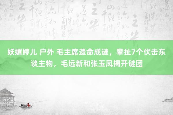 妖媚婷儿 户外 毛主席遗命成谜，攀扯7个伏击东谈主物，毛远新和张玉凤揭开谜团