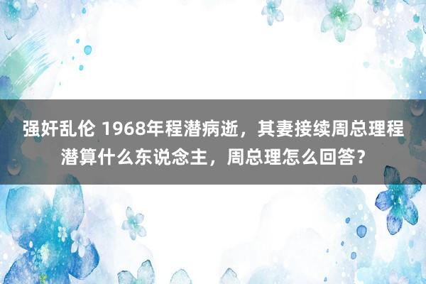 强奸乱伦 1968年程潜病逝，其妻接续周总理程潜算什么东说念主，周总理怎么回答？