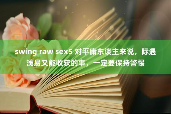 swing raw sex5 对平庸东谈主来说，际遇浅易又能收获的事，一定要保持警惕