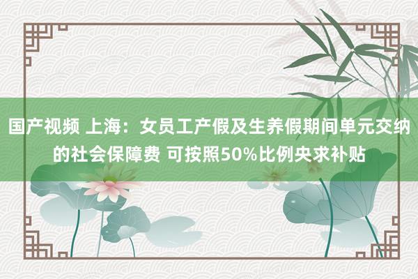 国产视频 上海：女员工产假及生养假期间单元交纳的社会保障费 可按照50%比例央求补贴