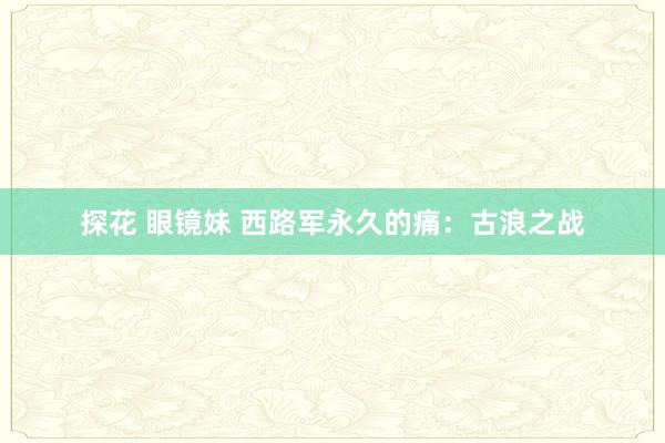 探花 眼镜妹 西路军永久的痛：古浪之战