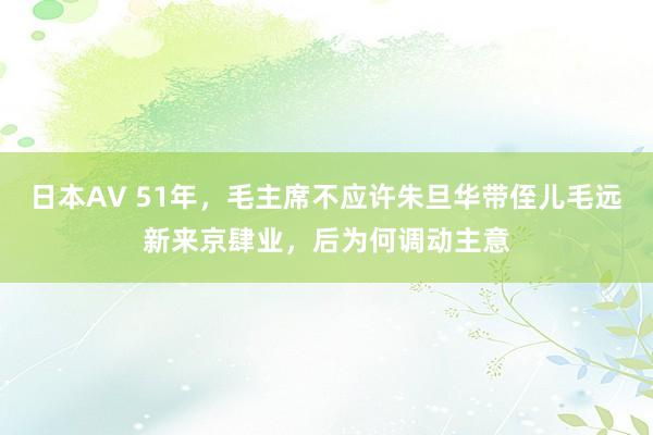 日本AV 51年，毛主席不应许朱旦华带侄儿毛远新来京肆业，后为何调动主意