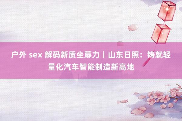 户外 sex 解码新质坐蓐力丨山东日照：铸就轻量化汽车智能制造新高地