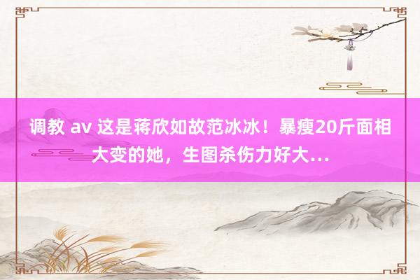 调教 av 这是蒋欣如故范冰冰！暴瘦20斤面相大变的她，生图杀伤力好大…