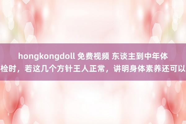 hongkongdoll 免费视频 东谈主到中年体检时，若这几个方针王人正常，讲明身体素养还可以