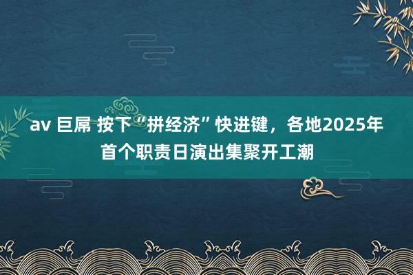 av 巨屌 按下“拼经济”快进键，各地2025年首个职责日演出集聚开工潮