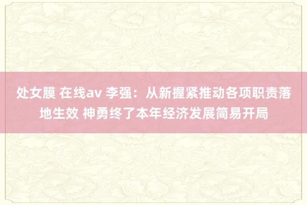 处女膜 在线av 李强：从新握紧推动各项职责落地生效 神勇终了本年经济发展简易开局