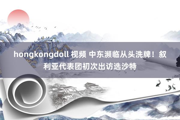 hongkongdoll 视频 中东濒临从头洗牌！叙利亚代表团初次出访选沙特