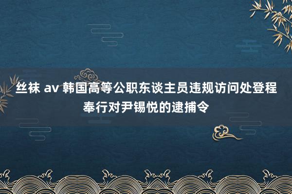 丝袜 av 韩国高等公职东谈主员违规访问处登程奉行对尹锡悦的逮捕令