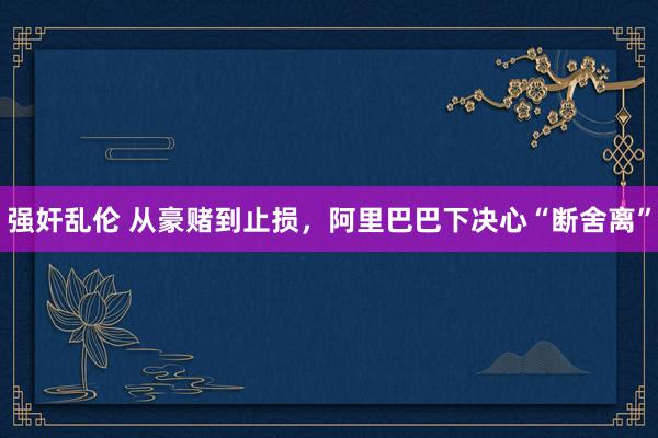 强奸乱伦 从豪赌到止损，阿里巴巴下决心“断舍离”