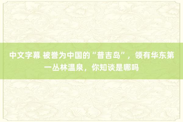 中文字幕 被誉为中国的“普吉岛”，领有华东第一丛林温泉，你知谈是哪吗