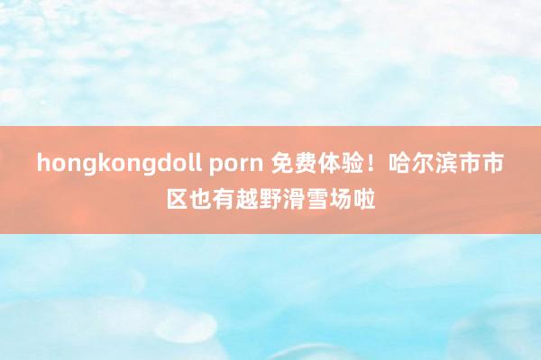 hongkongdoll porn 免费体验！哈尔滨市市区也有越野滑雪场啦