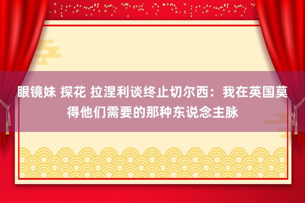 眼镜妹 探花 拉涅利谈终止切尔西：我在英国莫得他们需要的那种东说念主脉