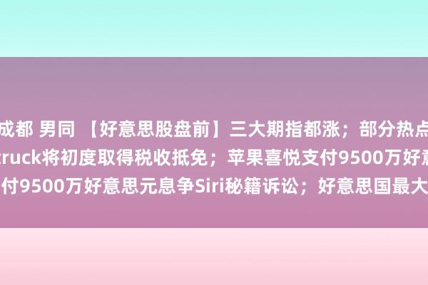 成都 男同 【好意思股盘前】三大期指都涨；部分热点中概股走高；Cybertruck将初度取得税收抵免；苹果喜悦支付9500万好意思元息争Siri秘籍诉讼；好意思国最大核电运营商...