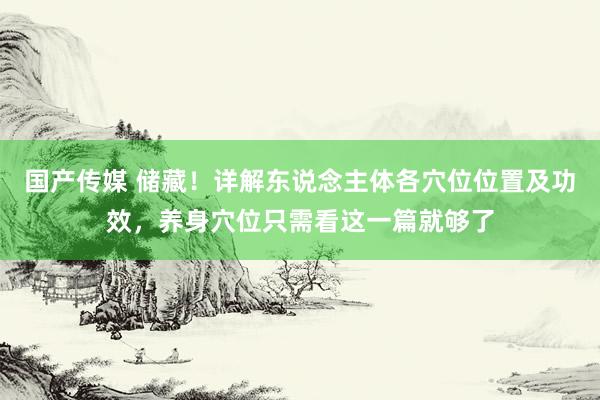 国产传媒 储藏！详解东说念主体各穴位位置及功效，养身穴位只需看这一篇就够了