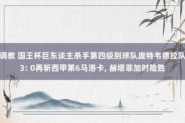 调教 国王杯巨东谈主杀手第四级别球队庞特韦德拉队3: 0再斩西甲第6马洛卡， 赫塔菲加时险胜