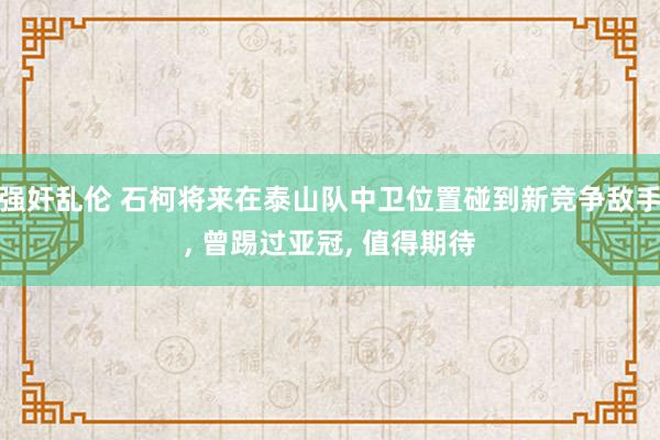 强奸乱伦 石柯将来在泰山队中卫位置碰到新竞争敌手， 曾踢过亚冠， 值得期待