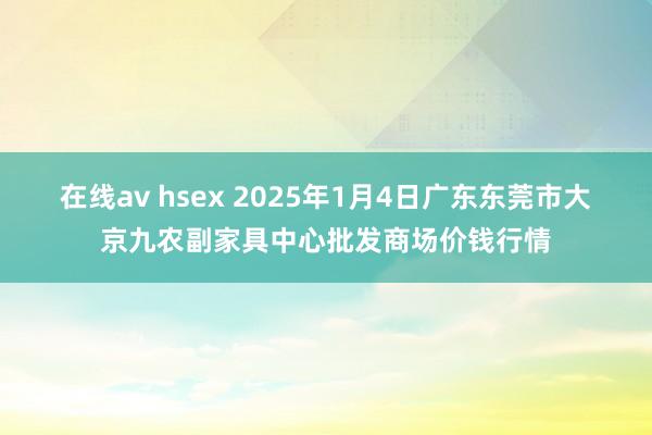 在线av hsex 2025年1月4日广东东莞市大京九农副家具中心批发商场价钱行情