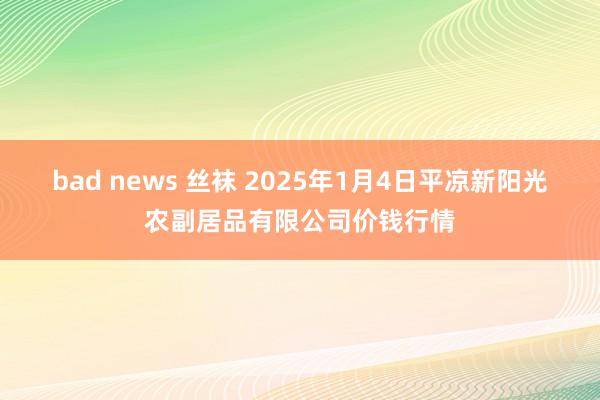 bad news 丝袜 2025年1月4日平凉新阳光农副居品有限公司价钱行情