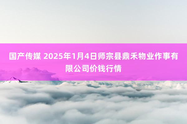 国产传媒 2025年1月4日师宗县鼎禾物业作事有限公司价钱行情