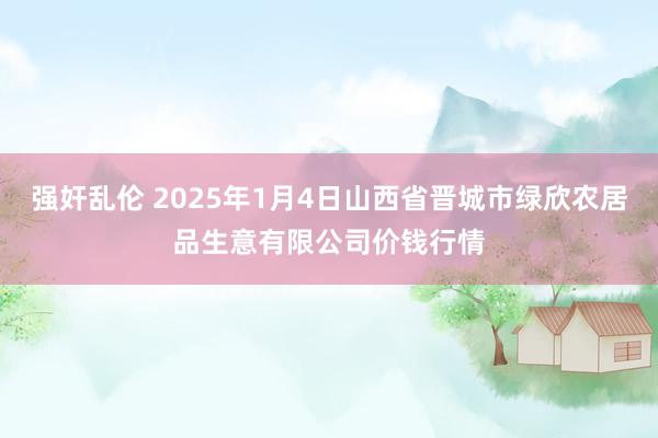 强奸乱伦 2025年1月4日山西省晋城市绿欣农居品生意有限公司价钱行情