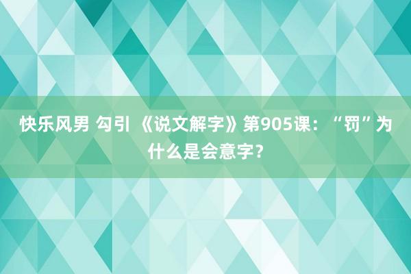 快乐风男 勾引 《说文解字》第905课：“罚”为什么是会意字？