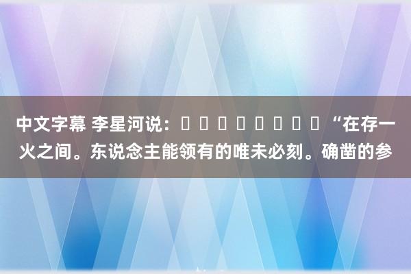 中文字幕 李星河说：​​​​​​​​“在存一火之间。东说念主能领有的唯未必刻。确凿的参