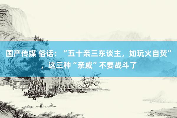 国产传媒 俗话：“五十亲三东谈主，如玩火自焚”，这三种“亲戚”不要战斗了