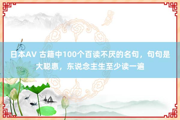 日本AV 古籍中100个百读不厌的名句，句句是大聪惠，东说念主生至少读一遍