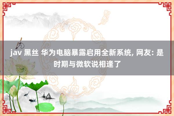 jav 黑丝 华为电脑暴露启用全新系统， 网友: 是时期与微软说相逢了