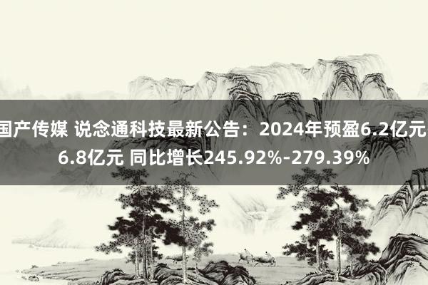 国产传媒 说念通科技最新公告：2024年预盈6.2亿元-6.8亿元 同比增长245.92%-279.39%