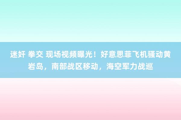 迷奸 拳交 现场视频曝光！好意思菲飞机骚动黄岩岛，南部战区移动，海空军力战巡