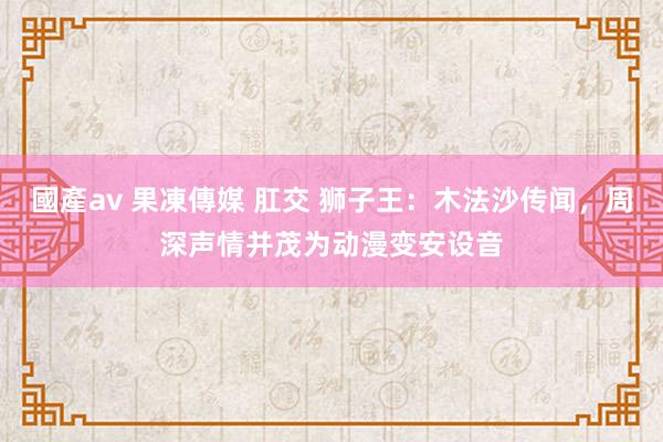 國產av 果凍傳媒 肛交 狮子王：木法沙传闻，周深声情并茂为动漫变安设音