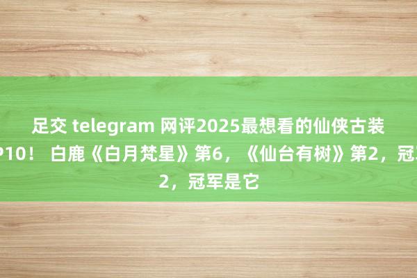 足交 telegram 网评2025最想看的仙侠古装剧TOP10！ 白鹿《白月梵星》第6，《仙台有树》第2，冠军是它