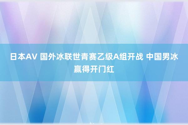 日本AV 国外冰联世青赛乙级A组开战 中国男冰赢得开门红