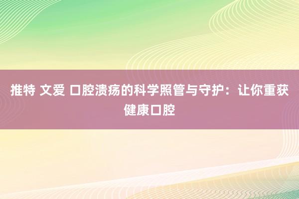 推特 文爱 口腔溃疡的科学照管与守护：让你重获健康口腔