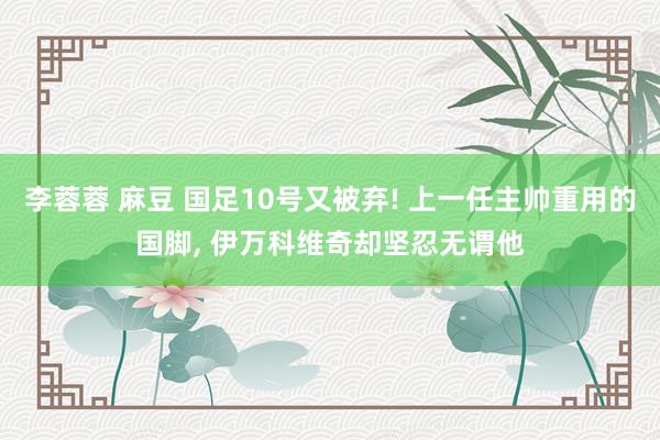 李蓉蓉 麻豆 国足10号又被弃! 上一任主帅重用的国脚， 伊万科维奇却坚忍无谓他