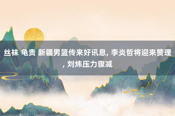 丝袜 龟责 新疆男篮传来好讯息， 李炎哲将迎来赞理， 刘炜压力骤减