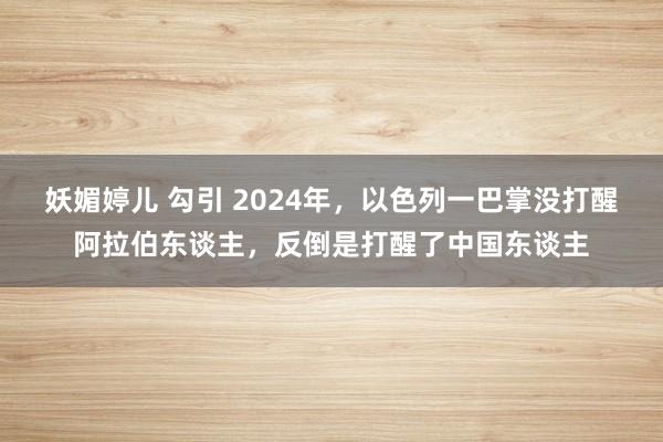 妖媚婷儿 勾引 2024年，以色列一巴掌没打醒阿拉伯东谈主，反倒是打醒了中国东谈主