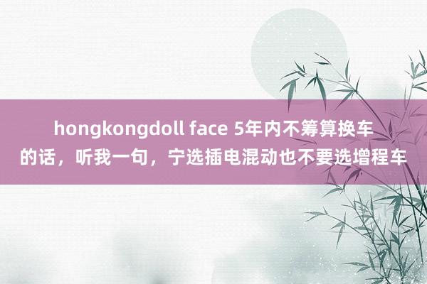 hongkongdoll face 5年内不筹算换车的话，听我一句，宁选插电混动也不要选增程车